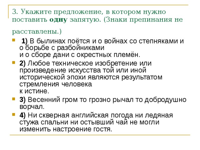 3. Укажите предложение, в котором нужно поставить  одну  запятую. (Знаки препинания не расставлены.)    1)  В былинах поётся и о войнах со степняками и о борьбе с разбойниками   и о сборе дани с окрестных племён.    2)  Любое техническое изобретение или произведение искусства той или иной исторической эпохи являются результатом стремления человека   к истине.    3)  Весенний гром то грозно рычал то добродушно ворчал.    4)  Ни скверная английская погода ни ледяная стужа спальни ни остывший чай не могли изменить настроение гостя. 