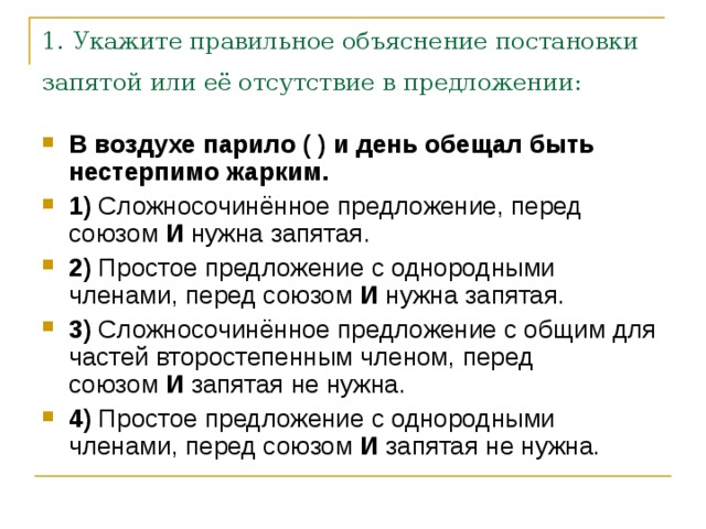 1. Укажите правильное объяснение постановки запятой или её отсутствие в предложении:  В воздухе парило ( ) и день обещал быть нестерпимо жарким.     1)  Сложносочинённое предложение, перед союзом  И  нужна запятая.    2)  Простое предложение с однородными членами, перед союзом  И  нужна запятая.    3)  Сложносочинённое предложение с общим для частей второстепенным членом, перед союзом  И  запятая не нужна.    4)  Простое предложение с однородными членами, перед союзом  И  запятая не нужна. 