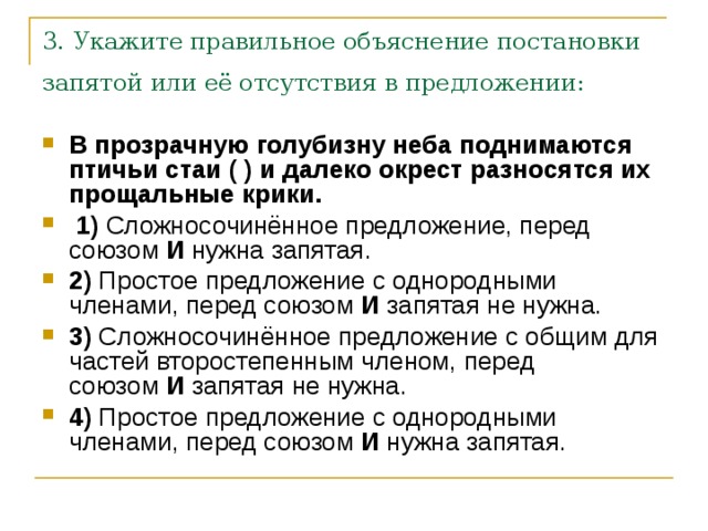 3. Укажите правильное объяснение постановки запятой или её отсутствия в предложении:  В прозрачную голубизну неба поднимаются птичьи стаи ( ) и далеко окрест разносятся их прощальные крики.      1)  Сложносочинённое предложение, перед союзом  И  нужна запятая.    2)  Простое предложение с однородными членами, перед союзом  И  запятая не нужна.    3)  Сложносочинённое предложение с общим для частей второстепенным членом, перед союзом  И  запятая не нужна.    4)  Простое предложение с однородными членами, перед союзом  И  нужна запятая. 