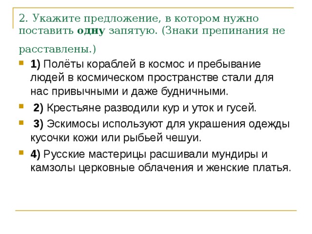 2. Укажите предложение, в котором нужно поставить  одну  запятую. (Знаки препинания не расставлены.)  1)  Полёты кораблей в космос и пребывание людей в космическом пространстве стали для нас привычными и даже будничными.     2)  Крестьяне разводили кур и уток и гусей.     3)  Эскимосы используют для украшения одежды кусочки кожи или рыбьей чешуи.    4)  Русские мастерицы расшивали мундиры и камзолы церковные облачения и женские платья. 