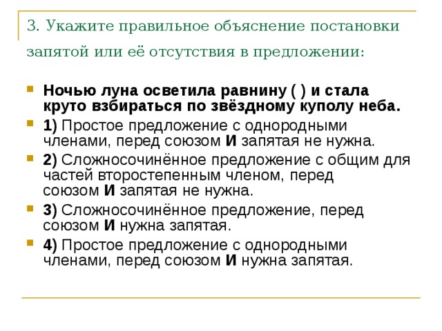 3. Укажите правильное объяснение постановки запятой или её отсутствия в предложении:  Ночью луна осветила равнину ( ) и стала круто взбираться по звёздному куполу неба.     1)  Простое предложение с однородными членами, перед союзом  И  запятая не нужна.    2)  Сложносочинённое предложение с общим для частей второстепенным членом, перед союзом  И  запятая не нужна.    3)  Сложносочинённое предложение, перед союзом  И  нужна запятая.    4)  Простое предложение с однородными членами, перед союзом  И  нужна запятая. 