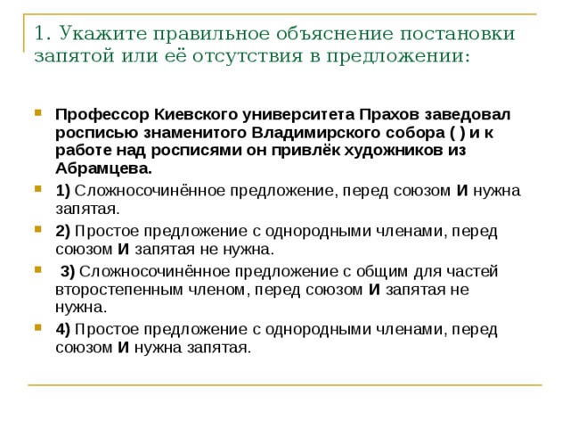 1. Укажите правильное объяснение постановки запятой или её отсутствия в предложении: Профессор Киевского университета Прахов заведовал росписью знаменитого Владимирского собора ( ) и к работе над росписями он привлёк художников из Абрамцева.     1)  Сложносочинённое предложение, перед союзом  И  нужна запятая.    2)  Простое предложение с однородными членами, перед союзом  И  запятая не нужна.     3)  Сложносочинённое предложение с общим для частей второстепенным членом, перед союзом  И  запятая не нужна.    4)  Простое предложение с однородными членами, перед союзом  И  нужна запятая. 