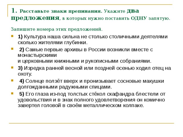 1. Расставьте знаки препинания.  Укажите два предложения , в которых нужно поставить  ОДНУ  запятую. Запишите номера этих предложений.  1)  Культура наша сильна не столько столичными деятелями сколько жителями глубинки.     2)  Самые первые архивы в России возникли вместе с монастырскими   и церковными книжными и рукописными собраниями.    3)  Изредка ранней весной или поздней осенью ходил отец на охоту.     4)  Солнце ползёт вверх и пронизывает сосновые макушки долгожданными радужными спицами.     5)  Его глаза из-под толстых стёкол скафандра блестели от удовольствия и в знак полного удовлетворения он комично завертел головой в своём металлическом колпаке. 