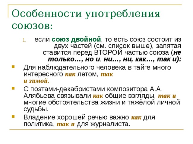 Особенности употребления союзов:   если союз двойной , то есть союз состоит из двух частей (см. список выше), запятая ставится перед ВТОРОЙ частью союза ( не только…, но и ,  ни…, ни, как…, так и): Для наблюдательного человека в тайге много интересного как летом, так   и зимой.    С поэтами-декабристами композитора А.А. Алябьева связывали  как  общие взгляды, так и многие обстоятельства жизни и тяжёлой личной судьбы.  Владение хорошей речью важно как для политика, так и для журналиста.    