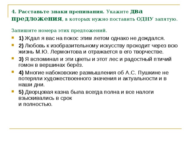 4. Расставьте знаки препинания.  Укажите два предложения , в которых нужно поставить  ОДНУ  запятую. Запишите номера этих предложений.  1)  Ждал я вас на покос этим летом однако не дождался.    2)  Любовь к изобразительному искусству проходит через всю жизнь М.Ю. Лермонтова и отражается в его творчестве.    3)  Я вспоминал и эти цветы и этот лес и радостный птичий гомон в вершинах берёз.    4)  Многие набоковские размышления об А.С. Пушкине не потеряли художествоенного значения и актуальности и в наши дни.    5)  Дворцовая казна была всегда полна и все налоги взыскивались в срок   и полностью. 