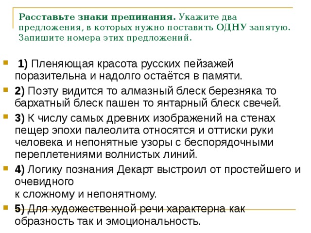 Расставьте знаки препинания.  Укажите два предложения, в которых нужно поставить  ОДНУ  запятую. Запишите номера этих предложений.      1)  Пленяющая красота русских пейзажей поразительна и надолго остаётся в памяти.    2)  Поэту видится то алмазный блеск березняка то бархатный блеск пашен то янтарный блеск свечей.    3)  К числу самых древних изображений на стенах пещер эпохи палеолита относятся и оттиски руки человека и непонятные узоры с беспорядочными переплетениями волнистых линий.    4)  Логику познания Декарт выстроил от простейшего и очевидного   к сложному и непонятному.    5)  Для художественной речи характерна как образность так и эмоциональность. 