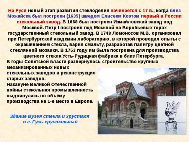 На Руси новый этап развития стеклоделия начинается с 17 в., когда близ  Можайска был построен (1635) шведом Елисеем Коэтом первый в России стекольный завод. В 1668 был построен Измайловский завод под Москвой. Петр I построил под Москвой на Воробьевых горах государственный стекольный завод. В 1748 Ломоносов М.В. организовал при Петербургской академии лабораторию, в которой проводил опыты с окрашиванием стекла, варил смальту, разработав палитру цветной стеклянной мозаики. В 1753 году им была построена для производства цветного стекла Усть-Рудицкая фабрика в близ Петербурга. В годы Советской власти развернулось строительство крупных механизированных новых стекольных заводов и реконструкция старых заводов. Накануне Великой Отечественной войны стекольная промышленность выдвинулась по объёму производства на 1-е место в Европе. Здание музея стекла и хрусталя в г. Гусь-хрустальный 