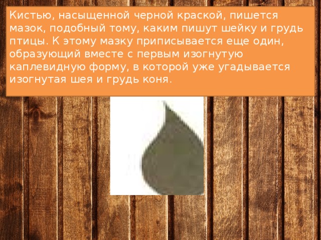 Кистью, насыщенной черной краской, пишется мазок, подобный тому, каким пишут шейку и грудь птицы. К этому мазку приписывается еще один, образующий вместе с первым изогнутую каплевидную форму, в которой уже угадывается изогнутая шея и грудь коня. 