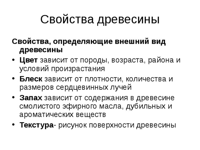 Свойства древесины Свойства, определяющие внешний вид древесины Цвет зависит от породы, возраста, района и условий произрастания Блеск зависит от плотности, количества и размеров сердцевинных лучей Запах зависит от содержания в древесине смолистого эфирного масла, дубильных и ароматических веществ Текстура -  рисунок поверхности древесины 