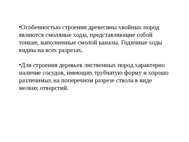 Особенностью строения древесины хвойных пород являются смоляные ходы, представляющие собой тонкие, наполненные смолой каналы. Годичные ходы видны на всех разрезах.  Для строения деревьев лиственных пород характерно наличие сосудов, имеющих трубчатую форму и хорошо различимых на поперечном разрезе ствола в виде мелких отверстий. 