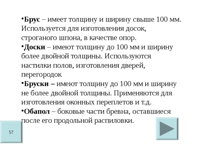 Брус – имеет толщину и ширину свыше 100 мм. Используется для изготовления досок, строганого шпона, в качестве опор. Доски – имеют толщину до 100 мм и ширину более двойной толщины. Используются настилки полов, изготовления дверей, перегородок Бруски – имеют толщину до 100 мм и ширину не более двойной толщины. Применяются для изготовления оконных переплетов и т.д. Обапол – боковые части бревна, оставшиеся после его продольной распиловки. 57 