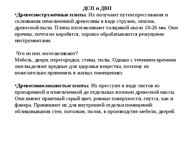 ДСП и ДВП Древесностружечные плиты . Их получают путем прессования и склеивания измельченной древесины в виде стружек, опилок, древесной пыли. Плиты изготавливают толщиной около 10-26 мм. Они прочны, почти не коробятся, хорошо обрабатываются режущими инструментами.   Что из них изготавливают? Мебель, двери, перегородки, стены, полы. Однако с течением времени они выделяют вредные для здоровья вещества, поэтому их нежелательно применять в жилых помещениях Древесноволокнистые плиты . Их прессуют в виде листов из пропаренной и измельченной до отдельных волокон древесной массы. Они имеют приятный серый цвет, ровные поверхности, гнутся, как и фанера. Применяют их для внутренней отделки помещений: облицовывания стен, потолков, полов, в производстве мебели, дверей. 