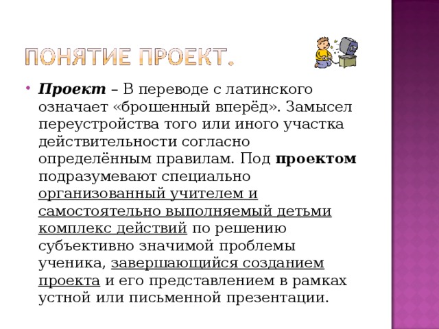 Проект – В переводе с латинского означает «брошенный вперёд». Замысел переустройства того или иного участка действительности согласно определённым правилам. Под проектом подразумевают специально организованный учителем и самостоятельно выполняемый детьми комплекс действий по решению субъективно значимой проблемы ученика, завершающийся созданием проекта и его представлением в рамках устной или письменной презентации. 