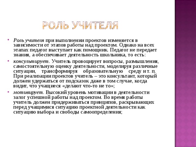 Роль учителя при выполнении проектов изменяется в зависимости от этапов работы над проектом. Однако на всех этапах педагог выступает как помощник. Педагог не передает знания, а обеспечивает деятельность школьника, то есть: консультирует. Учитель провоцирует вопросы, размышления, самостоятельную оценку деятельности, моделируя различные ситуации, трансформируя образовательную среду и т. п. При реализации проектов учитель – это консультант, который должен удержаться от подсказок даже в том случае, когда видит, что учащиеся «делают что-то не то»; мотивирует. Высокий уровень мотивации в деятельности залог успешной работы над проектом. Во время работы учитель должен придерживаться принципов, раскрывающих перед учащимися ситуацию проектной деятельности как ситуацию выбора и свободы самоопределения; 