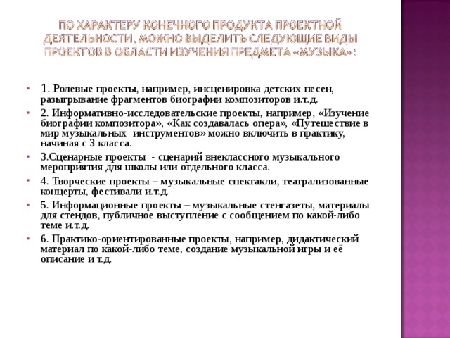 1 . Ролевые проекты, например, инсценировка детских песен, разыгрывание фрагментов биографии композиторов и.т.д. 2. Информативно-исследовательские проекты, например, «Изучение биографии композитора», «Как создавалась опера», «Путешествие в мир музыкальных инструментов» можно включить в практику, начиная с 3 класса. 3.Сценарные проекты - сценарий внеклассного музыкального мероприятия для школы или отдельного класса. 4. Творческие проекты – музыкальные спектакли, театрализованные концерты, фестивали и.т.д. 5. Информационные проекты – музыкальные стенгазеты, материалы для стендов, публичное выступление с сообщением по какой-либо теме и.т.д. 6. Практико-ориентированные проекты, например, дидактический материал по какой-либо теме, создание музыкальной игры и её описание и т.д. 