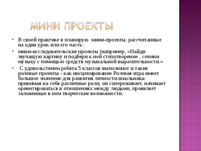 В  своей практике я планирую мини-проекты, рассчитанные на один урок или его часть: мини-исследовательские проекты (например, «Найди звучащую картину и подбери к ней стихотворение , сочини музыку с помощью средств музыкальной выразительности.»  С удовольствием ребята 5 классов выполняют и такие ролевые проекты - как инсценирование Ролевая игра имеет большое значение для развития личности школьника: принимая на себя различные роли, он сопереживает, начинает ориентироваться в отношениях между людьми, проявляет заложенные в нем творческие возможности. 