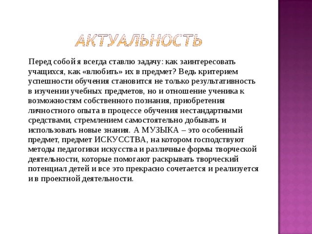  Перед собой я всегда ставлю задачу: как заинтересовать учащихся, как «влюбить» их в предмет? Ведь критерием успешности обучения становится не только результативность в изучении учебных предметов, но и отношение ученика к возможностям собственного познания, приобретения личностного опыта в процессе обучения нестандартными средствами, стремлением самостоятельно добывать и использовать новые знания. А МУЗЫКА – это особенный предмет, предмет ИСКУССТВА, на котором господствуют методы педагогики искусства и различные формы творческой деятельности, которые помогают раскрывать творческий потенциал детей и все это прекрасно сочетается и реализуется и в проектной деятельности. 