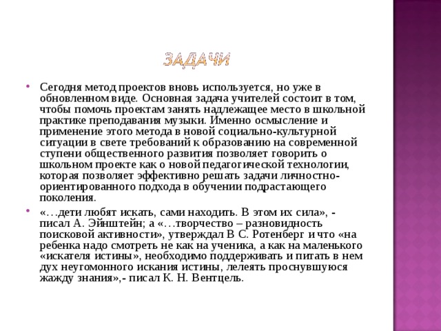 Сегодня метод проектов вновь используется, но уже в обновленном виде. Основная задача учителей состоит в том, чтобы помочь проектам занять надлежащее место в школьной практике преподавания музыки. Именно осмысление и применение этого метода в новой социально-культурной ситуации в свете требований к образованию на современной ступени общественного развития позволяет говорить о школьном проекте как о новой педагогической технологии, которая позволяет эффективно решать задачи личностно-ориентированного подхода в обучении подрастающего поколения. «…дети любят искать, сами находить. В этом их сила», - писал А. Эйнштейн; а «…творчество – разновидность поисковой активности», утверждал В С. Ротенберг и что «на ребенка надо смотреть не как на ученика, а как на маленького «искателя истины», необходимо поддерживать и питать в нем дух неугомонного искания истины, лелеять проснувшуюся жажду знания»,- писал К. Н. Вентцель.  