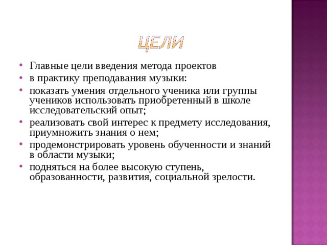 Главные цели введения метода проектов в практику преподавания музыки: показать умения отдельного ученика или группы учеников использовать приобретенный в школе исследовательский опыт; реализовать свой интерес к предмету исследования, приумножить знания о нем; продемонстрировать уровень обученности и знаний в области музыки; подняться на более высокую ступень, образованности, развития, социальной зрелости. 