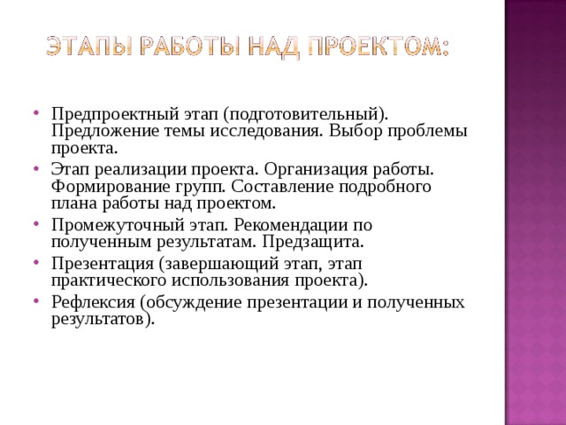 Предпроектный этап (подготовительный). Предложение темы исследования. Выбор проблемы проекта. Этап реализации проекта. Организация работы. Формирование групп. Составление подробного плана работы над проектом. Промежуточный этап. Рекомендации по полученным результатам. Предзащита. Презентация (завершающий этап, этап практического использования проекта). Рефлексия (обсуждение презентации и полученных результатов). 