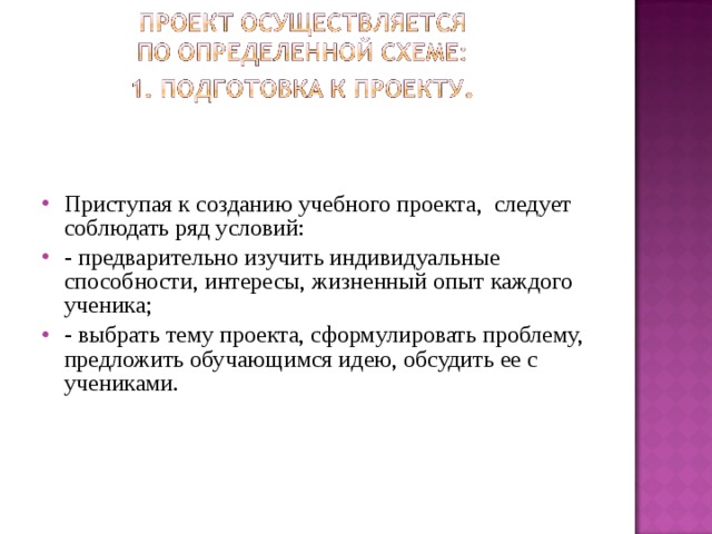 Приступая к созданию учебного проекта, следует соблюдать ряд условий: - предварительно изучить индивидуальные способности, интересы, жизненный опыт каждого ученика; - выбрать тему проекта, сформулировать проблему, предложить обучающимся идею, обсудить ее с учениками. 