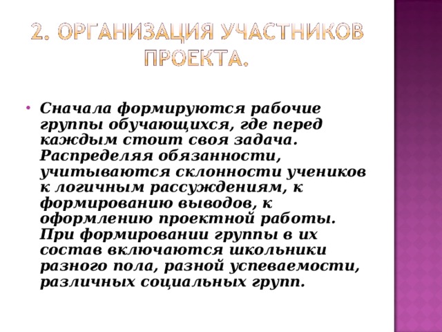 Сначала формируются рабочие группы обучающихся, где перед каждым стоит своя задача. Распределяя обязанности, учитываются склонности учеников к логичным рассуждениям, к формированию выводов, к оформлению проектной работы. При формировании группы в их состав включаются школьники разного пола, разной успеваемости, различных социальных групп. 