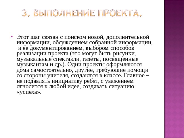 Этот шаг связан с поиском новой, дополнительной информации, обсуждением собранной информации, и ее документированием, выбором способов реализации проекта (это могут быть рисунки, музыкальные спектакли, газеты, посвященные музыкантам и др.). Одни проекты оформляются дома самостоятельно, другие, требующие помощи со стороны учителя, создаются в классе. Главное – не подавлять инициативу ребят, с уважением относится к любой идее, создавать ситуацию «успеха». 