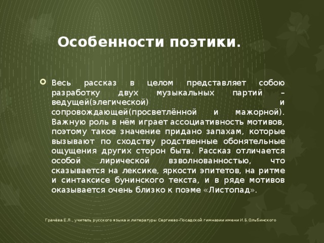 Особенности поэтики . Весь рассказ в целом представляет собою разработку двух музыкальных партий – ведущей(элегической) и сопровождающей(просветлённой и мажорной). Важную роль в нём играет ассоциативность мотивов, поэтому такое значение придано запахам, которые вызывают по сходству родственные обонятельные ощущения других сторон быта. Рассказ отличается особой лирической взволнованностью, что сказывается на лексике, яркости эпитетов, на ритме и синтаксисе бунинского текста, и в ряде мотивов оказывается очень близко к поэме «Листопад». Грачёва Е.Л., учитель русского языка и литературы Сергиево-Посадской гимназии имени И.Б.Ольбинского 