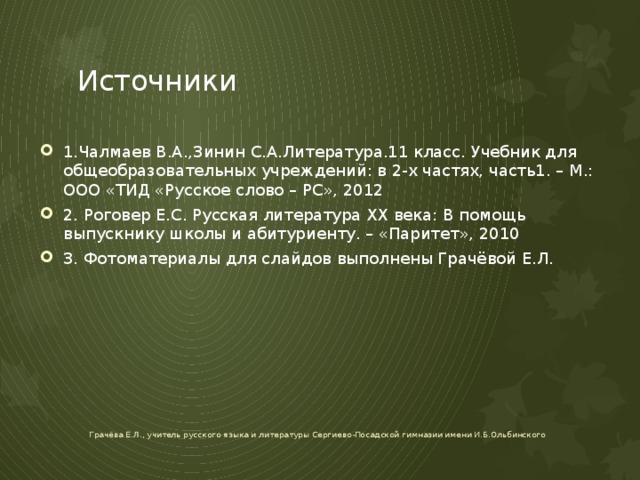 Источники 1.Чалмаев В.А.,Зинин С.А.Литература.11 класс. Учебник для общеобразовательных учреждений: в 2-х частях, часть1. – М.: ООО «ТИД «Русское слово – РС», 2012 2. Роговер Е.С. Русская литература ХХ века: В помощь выпускнику школы и абитуриенту. – «Паритет», 2010 3. Фотоматериалы для слайдов выполнены Грачёвой Е.Л. Грачёва Е.Л., учитель русского языка и литературы Сергиево-Посадской гимназии имени И.Б.Ольбинского 