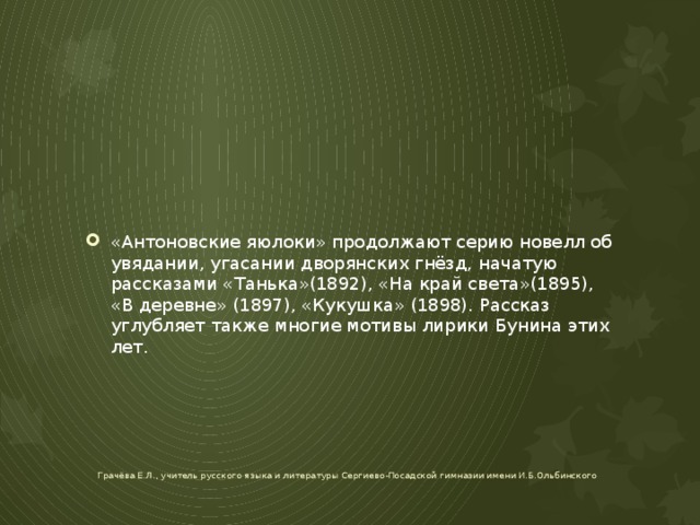 «Антоновские яюлоки» продолжают серию новелл об увядании, угасании дворянских гнёзд, начатую рассказами «Танька»(1892), «На край света»(1895), «В деревне» (1897), «Кукушка» (1898). Рассказ углубляет также многие мотивы лирики Бунина этих лет. Грачёва Е.Л., учитель русского языка и литературы Сергиево-Посадской гимназии имени И.Б.Ольбинского 