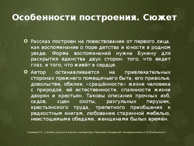 Особенности построения. Сюжет Рассказ построен на повествовании от первого лица, как воспоминание о поре детства и юности в родном уезде. Форма воспоминаний нужна Бунину для раскрытия единства двух сторон: того, что видит глаз, и того, что живёт в сердце. Автор останавливается на привлекательных сторонах прежнего помещичьего быта, его приволье, довольстве, обилии, «сращённости» жизни человека с природой, её естественности, спаянности жизни дворян и крестьян. Таковы описания прочных изб, садов, сцен охоты, разгульных пирушек, крестьянского труда, трепетного приобщения к редкостным книгам, любование старинной мебелью, неистощимыми обедами, женщинами былых времён. Грачёва Е.Л., учитель русского языка и литературы Сергиево-Посадской гимназии имени И.Б.Ольбинского 