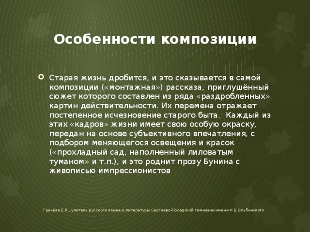 Особенности композиции Старая жизнь дробится, и это сказывается в самой композиции («монтажная») рассказа, приглушённый сюжет которого составлен из ряда «раздробленных» картин действительности. Их перемена отражает постепенное исчезновение старого быта. Каждый из этих «кадров» жизни имеет свою особую окраску, передан на основе субъективного впечатления, с подбором меняющегося освещения и красок («прохладный сад, наполненный лиловатым туманом» и т.п.), и это роднит прозу Бунина с живописью импрессионистов Грачёва Е.Л., учитель русского языка и литературы Сергиево-Посадской гимназии имени И.Б.Ольбинского 