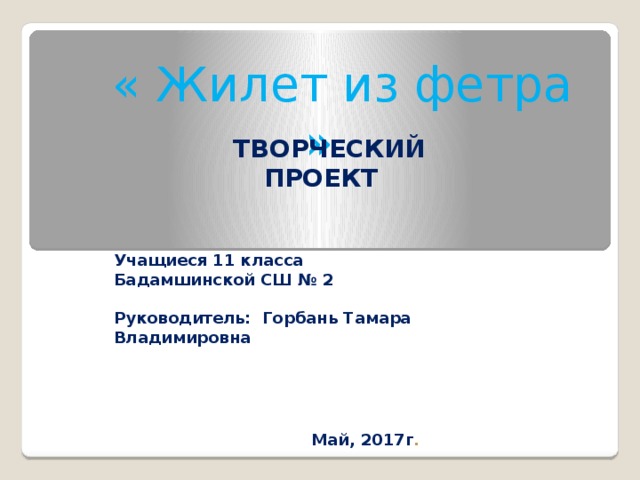   « Жилет из фетра »  ТВОРЧЕСКИЙ ПРОЕКТ Учащиеся 11 класса Бадамшинской СШ № 2   Руководитель: Горбань Тамара Владимировна   Май, 2017г . 