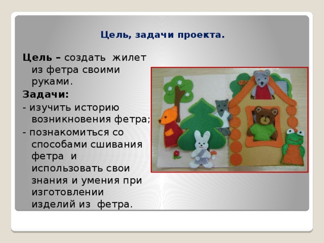  Цель, задачи проекта.   Цель – создать жилет из фетра своими руками. Задачи: - изучить историю возникновения фетра; - познакомиться со способами сшивания фетра и использовать свои знания и умения при изготовлении изделий из фетра. 