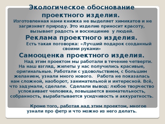 Экологическое обоснование проектного изделия.  Изготовленная нами книжка не выделяет химикатов и не загрязняет природу. Это изделие приносит красоту, вызывает радость и восхищение у людей.   Реклама проектного изделия.  Есть такая поговорка: «Лучший подарок созданный своими руками»  Самооценка проектного изделия.  Над этим проектом мы работали в течение четверти. На наш взгляд, жилеты у нас получились красивые, оригинальные. Работали с удовольствием, с большим желанием, узнали много нового.   Работа не показалась нам сложной, наоборот, занимательной и интересной. Всё, что задумали, сделали. Сделали вывод: любое творчество успокаивает человека, повышается внимательность, собранность, вырабатывается усидчивость и аккуратность.  Кроме того, работая над этим проектом, многое узнали про фетр и что можно из него делать.      