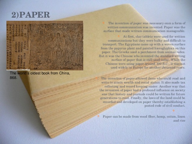 2)Paper   The invention of paper was necessary once a form of written communication was invented. Paper was the surface that made written communication manageable. At first, clay tablets were used for written communications but they were bulky and difficult to transport. The Egyptians came up with a woven surface from the papyrus plant and painted hieroglyphics on this paper. The Greeks used a parchment from animal hides. But it was the Chinese who invented the standard writing surface of paper that is still used today. While the Chinese were using paper around 100 B.C., it was not used widely in Europe for another thousand years. The invention of paper allowed those who could read and write to attain wealth and social status. It also made tax collecting and record keeping easier. Another way that the invention of paper had a profound influence on society was that history and journals could be written for future generations to read. Finally, the laws of the land could be recorded and developed on paper thereby establishing a posted code of civil conduct. Paper can be made from wood fiber, hemp, cotton, linen and rice The world ’ s oldest book from China, 868. 