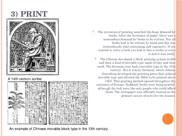 3) Print   The invention of printing satisfied the huge demand for books. After the invention of paper, there was a tremendous demand for books to be written. But all books had to be written by hand and this was tremendously time consuming and expensive. If you wanted to write a book you had to hire a scribe to write it and it was costly. The Chinese developed a block printing system in 868 and then a kind of movable type made of clay and then wood. The Koreans even had a movable type in the 15th century. But it was in Germany where Johann Gutenberg developed the printing press that utilized movable type and allowed the Bible to be printed about 1453. This printing method spread throughout the continent of Europe. Suddenly books were being printed, although the rich were the only people who could afford them. The newspaper was officially created as the primary source of news for the masses. A 14th century scribe. An example of Chinese movable block type in the 13th century. 
