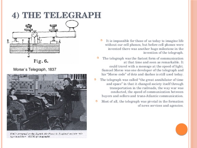4) The Telegraph   It is impossible for those of us today to imagine life without our cell phones, but before cell phones were invented there was another huge milestone in the invention of the telegraph. The telegraph was the fastest form of communication at that time and seen as remarkable. It could travel with a message at the speed of light. Samuel Morse was one developer of the telegraph and his “Morse code” of dots and dashes is still used today. The telegraph was called “the great annihilator of time and space” in that it changed society itself through transportation in the railroads, the way war was conducted, the speed of communication between buyers and sellers and trans-Atlantic communication. Most of all, the telegraph was pivotal in the formation of news services and agencies. Morse ’ s Telegraph, 1837 