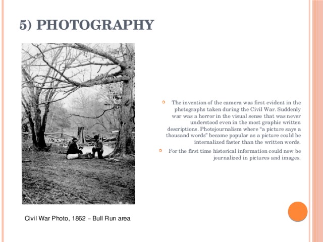 5) Photography   The invention of the camera was first evident in the photographs taken during the Civil War. Suddenly war was a horror in the visual sense that was never understood even in the most graphic written descriptions. Photojournalism where “a picture says a thousand words” became popular as a picture could be internalized faster than the written words. For the first time historical information could now be journalized in pictures and images. Civil War Photo, 1862 – Bull Run area 