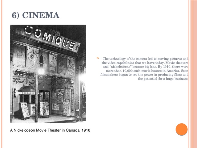 6) Cinema   The technology of the camera led to moving pictures and the video capabilities that we have today. Movie theaters and “nickelodeons” became big hits. By 1910, there were more than 10,000 such movie houses in America. Soon filmmakers began to see the power in producing films and the potential for a huge business. A Nickelodeon   Movie Theater in   Canada, 1910 