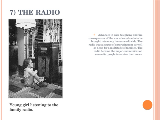 7) The Radio   Advances in wire telephony and the consequences of the war allowed radio to be brought into many homes worldwide. The radio was a source of entertainment as well as news for a multitude of families. The radio became the major communication source for people to receive their news. Young girl listening to the family radio. 