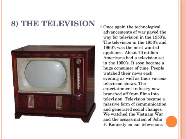 8) The Television Once again the technological advancements of war paved the way for television in the 1950’s. The television in the 1950’s and 1960’s was the most wanted appliance. About 10 million Americans had a television set in the 1950’s. It soon became a huge consumer of time. People watched their news each evening as well as their various television shows. The entertainment industry now branched off from films into television. Television became a massive form of communication and generated social changes. We watched the Vietnam War and the assassination of John F. Kennedy on our televisions. 