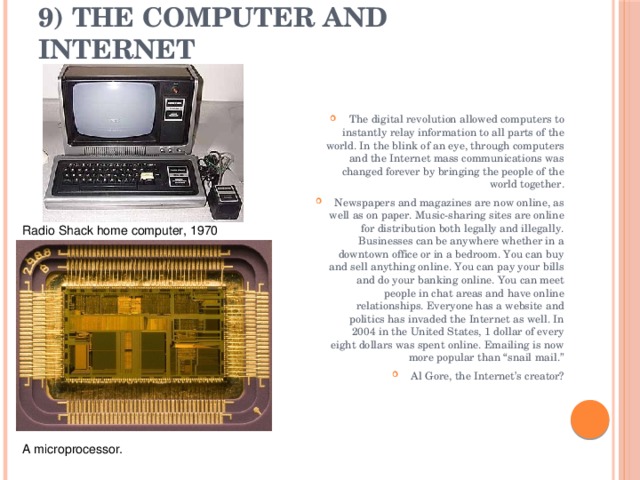 9) The Computer and Internet   The digital revolution allowed computers to instantly relay information to all parts of the world. In the blink of an eye, through computers and the Internet mass communications was changed forever by bringing the people of the world together. Newspapers and magazines are now online, as well as on paper. Music-sharing sites are online for distribution both legally and illegally. Businesses can be anywhere whether in a downtown office or in a bedroom. You can buy and sell anything online. You can pay your bills and do your banking online. You can meet people in chat areas and have online relationships. Everyone has a website and politics has invaded the Internet as well. In 2004 in the United States, 1 dollar of every eight dollars was spent online. Emailing is now more popular than “snail mail.” Al Gore, the Internet’s creator? Radio Shack home computer, 1970 A microprocessor. 
