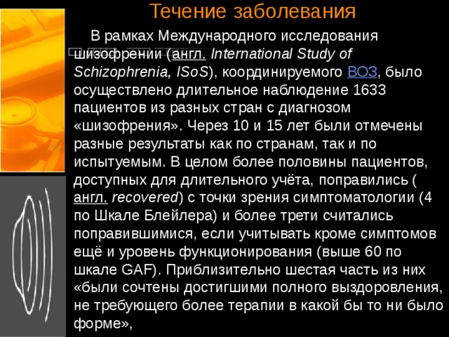 Течение заболевания    В рамках Международного исследования шизофрении ( англ.   International Study of Schizophrenia, ISoS ), координируемого ВОЗ , было осуществлено длительное наблюдение 1633 пациентов из разных стран с диагнозом «шизофрения». Через 10 и 15 лет были отмечены разные результаты как по странам, так и по испытуемым. В целом более половины пациентов, доступных для длительного учёта, поправились ( англ.   recovered ) с точки зрения симптоматологии (4 по Шкале Блейлера) и более трети считались поправившимися, если учитывать кроме симптомов ещё и уровень функционирования (выше 60 по шкале GAF). Приблизительно шестая часть из них «были сочтены достигшими полного выздоровления, не требующего более терапии в какой бы то ни было форме», 