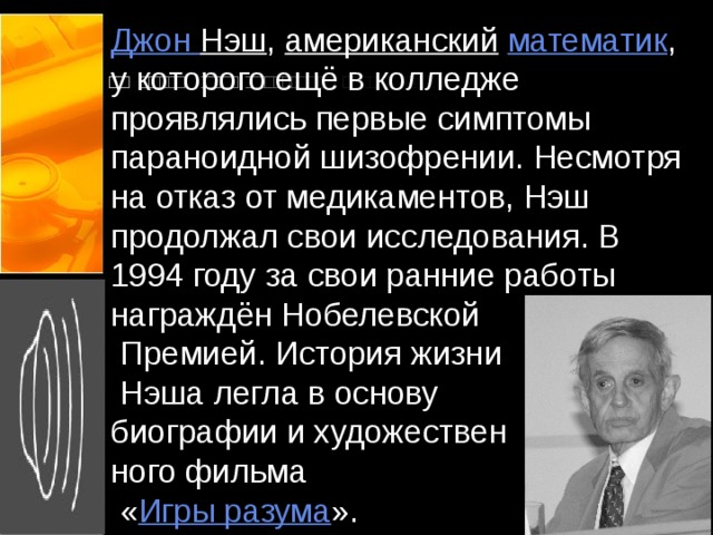 Джон Нэш , американский  математик , у которого ещё в колледже проявлялись первые симптомы параноидной шизофрении. Несмотря на отказ от медикаментов, Нэш продолжал свои исследования. В 1994 году за свои ранние работы награждён Нобелевской  Премией. История жизни  Нэша легла в основу  биографии и художествен  ного фильма  « Игры разума ». 