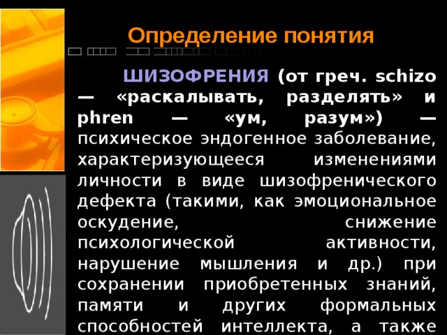 Определение понятия  ШИЗОФРЕНИЯ (от греч. schizo — «раскалывать, разделять» и phren — «ум, разум») — психическое эндогенное заболевание, характеризующееся изменениями личности в виде шизофренического дефекта (такими, как эмоциональное оскудение, снижение психологической активности, нарушение мышления и др.) при сохранении приобретенных знаний, памяти и других формальных способностей интеллекта, а также различными позитивными расстройствами (бредом, галлюцинациями и др.).    