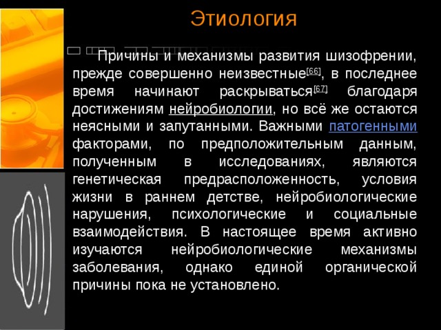 Этиология  Причины и механизмы развития шизофрении, прежде совершенно неизвестные [66] , в последнее время начинают раскрываться [67] благодаря достижениям нейробиологии , но всё же остаются неясными и запутанными. Важными патогенными факторами, по предположительным данным, полученным в исследованиях, являются генетическая предрасположенность, условия жизни в раннем детстве, нейробиологические нарушения, психологические и социальные взаимодействия. В настоящее время активно изучаются нейробиологические механизмы заболевания, однако единой органической причины пока не установлено.  