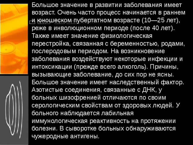 Большое значение в развитии заболевания имеет возраст. Очень часто процесс начинается в раннем и юношеском пубертатном возрасте (10—25 лет), реже в инволюционном периоде (после 40 лет). Также имеет значение физиологическая перестройка, связанная с беременностью, родами, послеродовым периодом. На возникновение заболевания воздействуют некоторые инфекции и интоксикации (прежде всего алкоголь). Причины, вызывающие заболевание, до сих пор не ясны. Большое значение имеет наследственный фактор. Азотистые соединения, связанные с ДНК, у больных шизофренией отличаются по своим серологическим свойствам от здоровых людей. У больного наблюдается лабильная иммунологическая реактивность на протяжении болезни. В сыворотке больных обнаруживаются чужеродные антигены.   