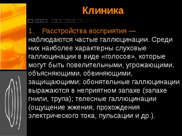 Клиника   1.    Расстройства восприятия — наблюдаются частые галлюцинации. Среди них наиболее характерны слуховые галлюцинации в виде «голосов», которые могут быть повелительными, угрожающими, объясняющими, обвиняющими, защищающими; обонятельные галлюцинации выражаются в неприятном запахе (запахе гнили, трупа); телесные галлюцинации (ощущение жжения, прохождения электрического тока, пульсации и др.).   