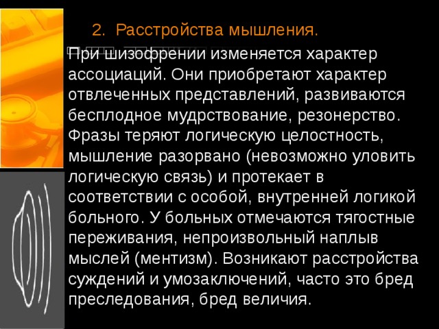  2.  Расстройства мышления. При шизофрении изменяется характер ассоциаций. Они приобретают характер отвлеченных представлений, развиваются бесплодное мудрствование, резонерство. Фразы теряют логическую целостность, мышление разорвано (невозможно уловить логическую связь) и протекает в соответствии с особой, внутренней логикой больного. У больных отмечаются тягостные переживания, непроизвольный наплыв мыслей (ментизм). Возникают расстройства суждений и умозаключений, часто это бред преследования, бред величия.   